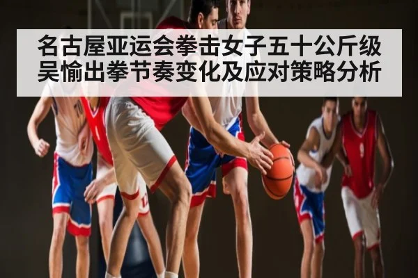 名古屋亚运会拳击女子五十公斤级吴愉出拳节奏变化及应对策略分析
